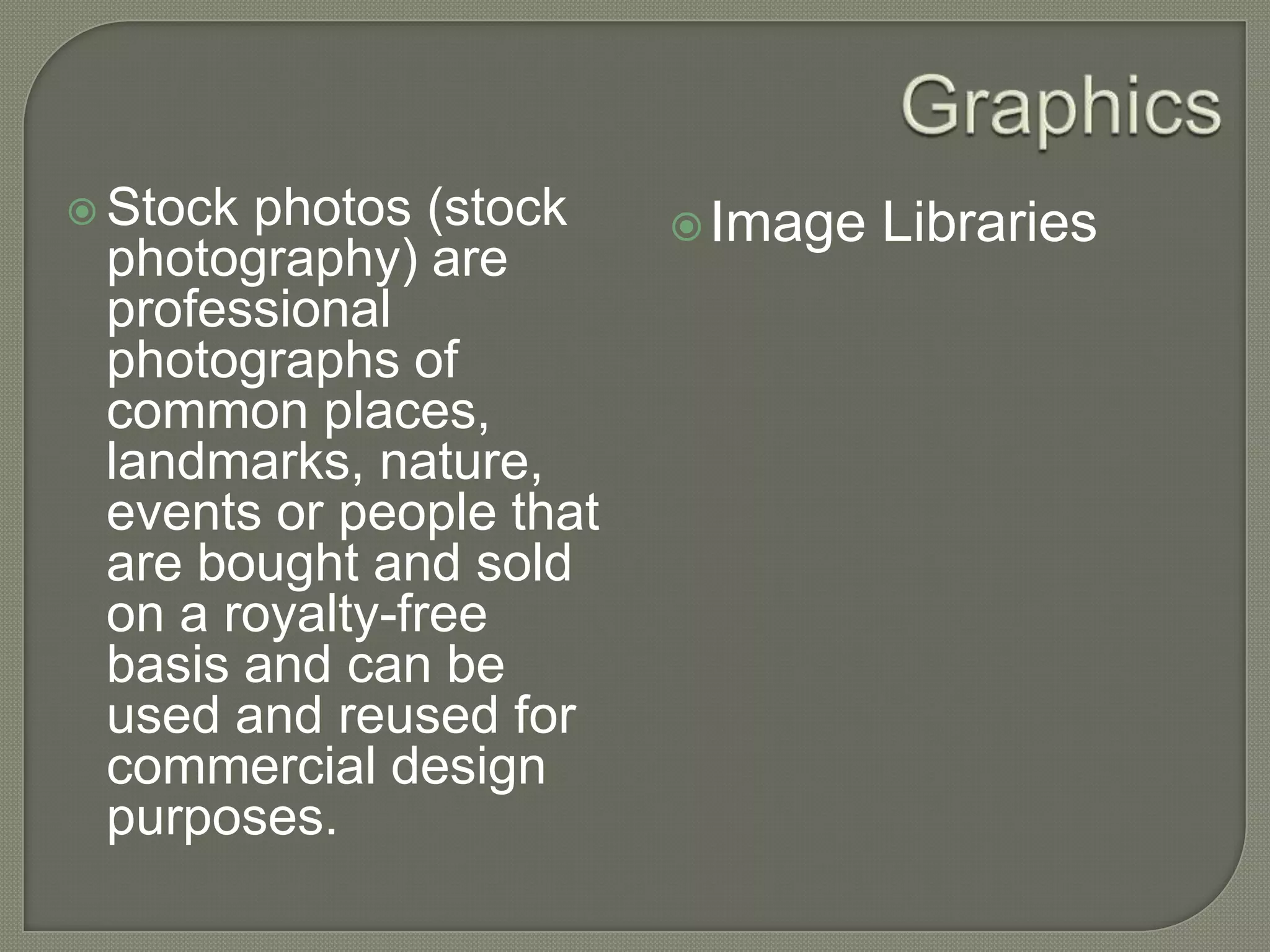 GraphicsStock photos (stock photography) are professional photographs of common places, landmarks, nature, events or people that are bought and sold on a royalty-free basis and can be used and reused for commercial design purposes.Image Libraries
