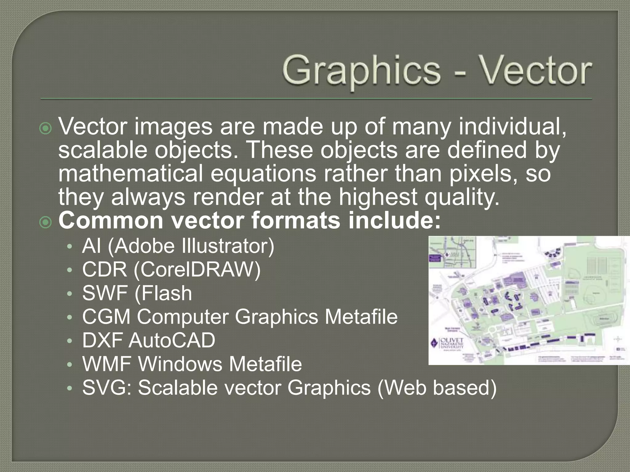Graphics - VectorVector images are made up of many individual, scalable objects. These objects are defined by mathematical equations rather than pixels, so they always render at the highest quality. Common vector formats include:AI (Adobe Illustrator) CDR (CorelDRAW) SWF (FlashCGM Computer Graphics MetafileDXF AutoCADWMF Windows Metafile SVG: Scalable vector Graphics (Web based)