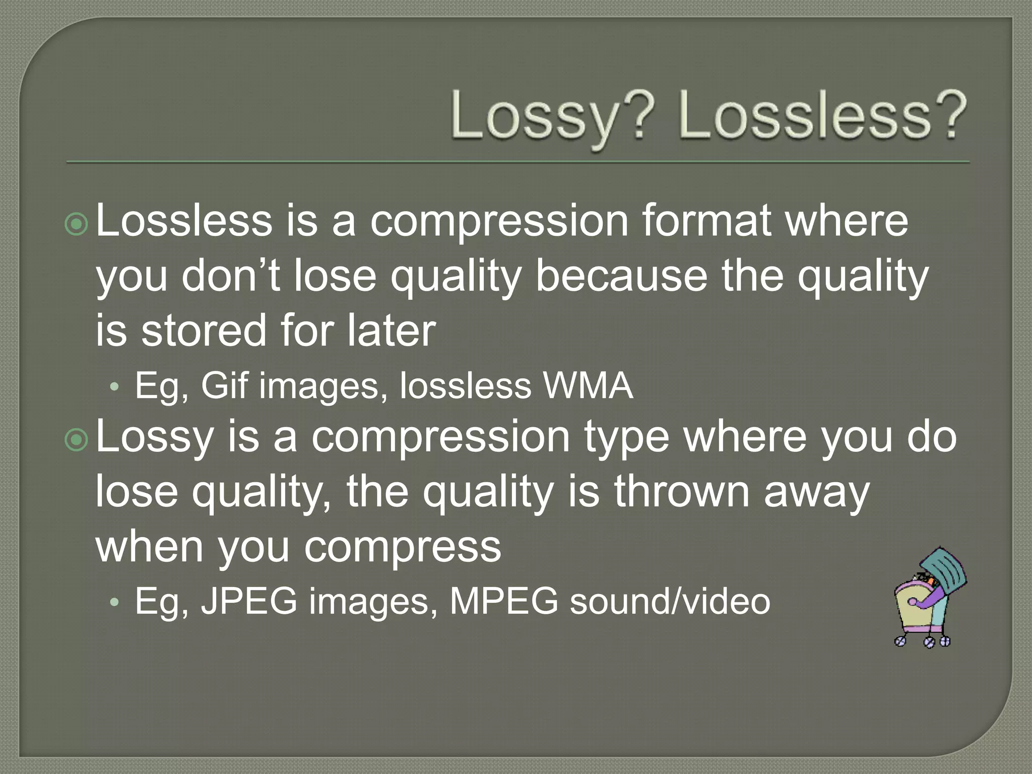 Lossy? Lossless?Lossless is a compression format where you don’t lose quality because the quality is stored for laterEg, Gif images, lossless WMALossy is a compression type where you do lose quality, the quality is thrown away when you compressEg, JPEG images, MPEG sound/video