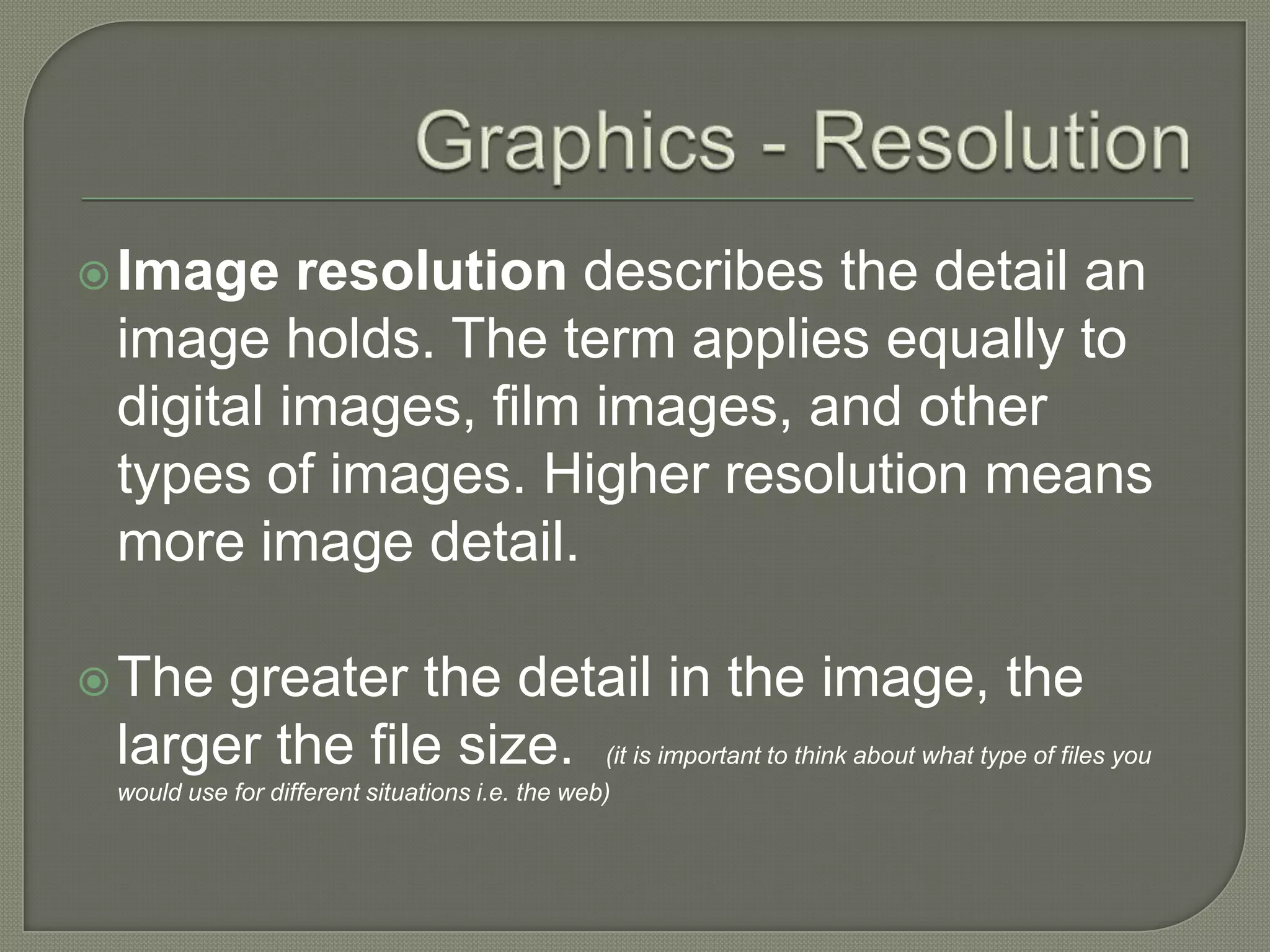 Graphics - ResolutionImage resolution describes the detail an image holds. The term applies equally to digital images, film images, and other types of images. Higher resolution means more image detail.The greater the detail in the image, the larger the file size.  (it is important to think about what type of files you would use for different situations i.e. the web)