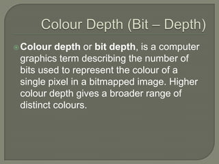Colour Depth (Bit – Depth)Colour depth or bit depth, is a computer graphics term describing the number of bits used to represent the colour of a single pixel in a bitmapped image. Higher colour depth gives a broader range of distinct colours.