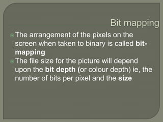 Bit mappingThe arrangement of the pixels on the screen when taken to binary is called bit-mapping The file size for the picture will depend upon the bit depth (or colour depth) ie, the number of bits per pixel and the size