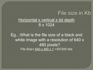 File size in KbHorizontal x vertical x bit depth8 x 1024Eg…What is the file size of a black and white image with a resolution of 640 x 480 pixels?File Size= 640 x 480 x 1 =307200 bits