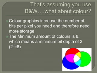 That’s assuming you use B&W….what about colour?Colour graphics increase the number of bits per pixel you need and therefore need more storageThe Minimum amount of colours is 8, which means a minimum bit depth of 3 (23=8)