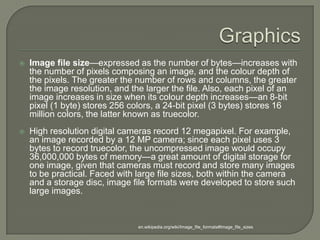 GraphicsImage file size—expressed as the number of bytes—increases with the number of pixels composing an image, and the colour depth of the pixels. The greater the number of rows and columns, the greater the image resolution, and the larger the file. Also, each pixel of an image increases in size when its colour depth increases—an 8-bit pixel (1 byte) stores 256 colors, a 24-bit pixel (3 bytes) stores 16 million colors, the latter known as truecolor.High resolution digital cameras record 12 megapixel. For example, an image recorded by a 12 MP camera; since each pixel uses 3 bytes to record truecolor, the uncompressed image would occupy 36,000,000 bytes of memory—a great amount of digital storage for one image, given that cameras must record and store many images to be practical. Faced with large file sizes, both within the camera and a storage disc, image file formats were developed to store such large images. en.wikipedia.org/wiki/Image_file_formats#Image_file_sizes