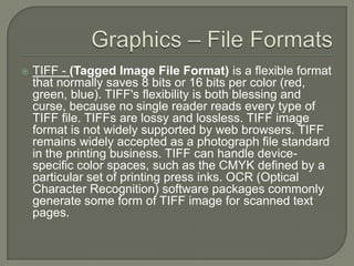 Graphics – File FormatsTIFF - (Tagged Image File Format) is a flexible format that normally saves 8 bits or 16 bits per color (red, green, blue). TIFF's flexibility is both blessing and curse, because no single reader reads every type of TIFF file. TIFFs are lossy and lossless. TIFF image format is not widely supported by web browsers. TIFF remains widely accepted as a photograph file standard in the printing business. TIFF can handle device-specific color spaces, such as the CMYK defined by a particular set of printing press inks. OCR (Optical Character Recognition) software packages commonly generate some form of TIFF image for scanned text pages.
