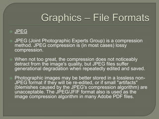 Graphics – File FormatsJPEGJPEG (Joint Photographic Experts Group) is a compression method. JPEG compression is (in most cases) lossy compression. When not too great, the compression does not noticeably detract from the image's quality, but JPEG files suffer generational degradation when repeatedly edited and saved. Photographic images may be better stored in a lossless non-JPEG format if they will be re-edited, or if small "artifacts" (blemishes caused by the JPEG's compression algorithm) are unacceptable. The JPEG/JFIF format also is used as the image compression algorithm in many Adobe PDF files.