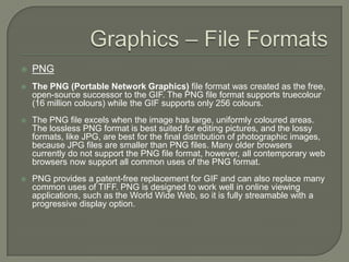 Graphics – File FormatsPNGThe PNG (Portable Network Graphics) file format was created as the free, open-source successor to the GIF. The PNG file format supports truecolour (16 million colours) while the GIF supports only 256 colours. The PNG file excels when the image has large, uniformly coloured areas. The lossless PNG format is best suited for editing pictures, and the lossy formats, like JPG, are best for the final distribution of photographic images, because JPG files are smaller than PNG files. Many older browsers currently do not support the PNG file format, however, all contemporary web browsers now support all common uses of the PNG format. PNG provides a patent-free replacement for GIF and can also replace many common uses of TIFF. PNG is designed to work well in online viewing applications, such as the World Wide Web, so it is fully streamable with a progressive display option. 