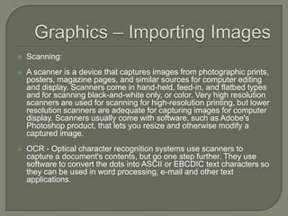 Graphics – Importing ImagesScanning:A scanner is a device that captures images from photographic prints, posters, magazine pages, and similar sources for computer editing and display. Scanners come in hand-held, feed-in, and flatbed types and for scanning black-and-white only, or color. Very high resolution scanners are used for scanning for high-resolution printing, but lower resolution scanners are adequate for capturing images for computer display. Scanners usually come with software, such as Adobe's Photoshop product, that lets you resize and otherwise modify a captured image.OCR - Optical character recognition systems use scanners to capture a document's contents, but go one step further. They use software to convert the dots into ASCII or EBCDIC text characters so they can be used in word processing, e-mail and other text applications. 