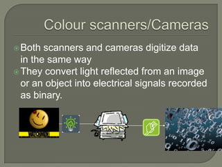 Colour scanners/CamerasBoth scanners and cameras digitize data in the same wayThey convert light reflected from an image or an object into electrical signals recorded as binary.