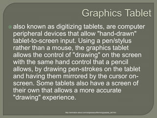 Graphics Tabletalso known as digitizing tablets, are computer peripheral devices that allow "hand-drawn" tablet-to-screen input. Using a pen/stylus rather than a mouse, the graphics tablet allows the control of "drawing" on the screen with the same hand control that a pencil allows, by drawing pen-strokes on the tablet and having them mirrored by the cursor on-screen. Some tablets also have a screen of their own that allows a more accurate "drawing" experience.http://animation.about.com/od/glossaryofterms/g/graptab_def.htm