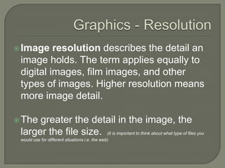 Graphics - ResolutionImage resolution describes the detail an image holds. The term applies equally to digital images, film images, and other types of images. Higher resolution means more image detail.The greater the detail in the image, the larger the file size.  (it is important to think about what type of files you would use for different situations i.e. the web)