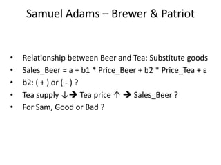 Samuel Adams – Brewer & Patriot
• Relationship between Beer and Tea: Substitute goods
• Sales_Beer = a + b1 * Price_Beer + b2 * Price_Tea + ε
• b2: ( + ) or ( - ) ?
• Tea supply ↓ Tea price ↑  Sales_Beer ?
• For Sam, Good or Bad ?
 