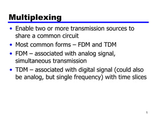 Multiplexing
• Enable two or more transmission sources to
  share a common circuit
• Most common forms – FDM and TDM
• FDM – associated with analog signal,
  simultaneous transmission
• TDM – associated with digital signal (could also
  be analog, but single frequency) with time slices




                                                  1
 