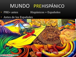 MUNDO PREHISPÁNICO
• PRE= antes Hispánicos = Españoles
• Antes de los Españoles
• Prof. Samy Jafet Hdez Zagoya
 