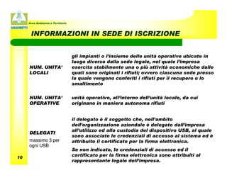 Area Ambiente e Territorio



      INFORMAZIONI IN SEDE DI ISCRIZIONE


                                  gli impianti o l’insieme delle unità operative ubicate in
                                  luogo diverso dalla sede legale, nel quale l’impresa
     NUM. UNITA’                  esercita stabilmente una o più attività economiche dalle
     LOCALI                       quali sono originati i rifiuti; ovvero ciascuna sede presso
                                  la quale vengono conferiti i rifiuti per il recupero o lo
                                  smaltimento


     NUM. UNITA’                  unità operative, all’interno dell’unità locale, da cui
     OPERATIVE                    originano in maniera autonoma rifiuti


                                  il delegato è il soggetto che, nell’ambito
                                  dell’organizzazione aziendale è delegato dall’impresa
                                  all’utilizzo ed alla custodia del dispositivo USB, al quale
     DELEGATI
                                  sono associate le credenziali di accesso al sistema ed è
     massimo 3 per                attribuito il certificato per la firma elettronica.
     ogni USB
                                  Se non indicato, le credenziali di accesso ed il
10
                                  certificato per la firma elettronica sono attribuiti al
                                  rappresentante legale dell’impresa.
 