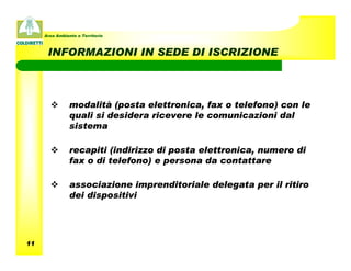 Area Ambiente e Territorio



      INFORMAZIONI IN SEDE DI ISCRIZIONE



                modalità (posta elettronica, fax o telefono) con le
                quali si desidera ricevere le comunicazioni dal
                sistema

                recapiti (indirizzo di posta elettronica, numero di
                fax o di telefono) e persona da contattare

                associazione imprenditoriale delegata per il ritiro
                dei dispositivi




11
 