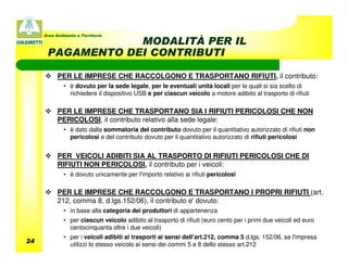 Area Ambiente e Territorio
                  MODALITÀ PER IL
      PAGAMENTO DEI CONTRIBUTI

           PER LE IMPRESE CHE RACCOLGONO E TRASPORTANO RIFIUTI, il contributo:
             • è dovuto per la sede legale, per le eventuali unità locali per le quali si sia scelto di
               richiedere il dispositivo USB e per ciascun veicolo a motore adibito al trasporto di rifiuti

           PER LE IMPRESE CHE TRASPORTANO SIA I RIFIUTI PERICOLOSI CHE NON
           PERICOLOSI, il contributo relativo alla sede legale:
             • è dato dalla sommatoria del contributo dovuto per il quantitativo autorizzato di rifiuti non
               pericolosi e del contributo dovuto per il quantitativo autorizzato di rifiuti pericolosi


           PER VEICOLI ADIBITI SIA AL TRASPORTO DI RIFIUTI PERICOLOSI CHE DI
           RIFIUTI NON PERICOLOSI, il contributo per i veicoli:
             • è dovuto unicamente per l'importo relativo ai rifiuti pericolosi

           PER LE IMPRESE CHE RACCOLGONO E TRASPORTANO I PROPRI RIFIUTI (art.
           212, comma 8, d.lgs.152/06), il contributo e' dovuto:
             • in base alla categoria dei produttori di appartenenza
             • per ciascun veicolo adibito al trasporto di rifiuti (euro cento per i primi due veicoli ed euro
               centocinquanta oltre i due veicoli)
             • per i veicoli adibiti ai trasporti ai sensi dell’art.212, comma 5 d.lgs. 152/06, se l'impresa
24
               utilizzi lo stesso veicolo ai sensi dei commi 5 e 8 dello stesso art.212
 
