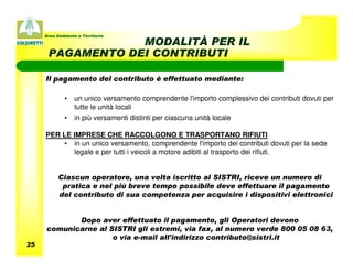 Area Ambiente e Territorio
                  MODALITÀ PER IL
      PAGAMENTO DEI CONTRIBUTI

     Il pagamento del contributo è effettuato mediante:

             •    un unico versamento comprendente l'importo complessivo dei contributi dovuti per
                  tutte le unità locali
             •    in più versamenti distinti per ciascuna unità locale

     PER LE IMPRESE CHE RACCOLGONO E TRASPORTANO RIFIUTI
         • in un unico versamento, comprendente l'importo dei contributi dovuti per la sede
            legale e per tutti i veicoli a motore adibiti al trasporto dei rifiuti.


          Ciascun operatore, una volta iscritto al SISTRI, riceve un numero di
           pratica e nel più breve tempo possibile deve effettuare il pagamento
          del contributo di sua competenza per acquisire i dispositivi elettronici


            Dopo aver effettuato il pagamento, gli Operatori devono
     comunicarne al SISTRI gli estremi, via fax, al numero verde 800 05 08 63,
                     o via e-mail all'indirizzo contributo@sistri.it
25
 