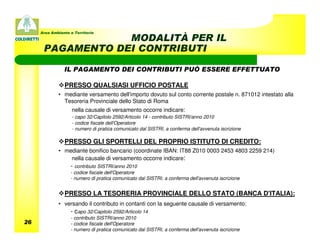 Area Ambiente e Territorio
                  MODALITÀ PER IL
      PAGAMENTO DEI CONTRIBUTI

                IL PAGAMENTO DEI CONTRIBUTI PUÒ ESSERE EFFETTUATO

                PRESSO QUALSIASI UFFICIO POSTALE
             • mediante versamento dell'importo dovuto sul conto corrente postale n. 871012 intestato alla
               Tesoreria Provinciale dello Stato di Roma
                    nella causale di versamento occorre indicare:
                    - capo 32/Capitolo 2592/Articolo 14 - contributo SISTRI/anno 2010
                    - codice fiscale dell'Operatore
                    - numero di pratica comunicato dal SISTRI, a conferma dell'avvenuta iscrizione

                PRESSO GLI SPORTELLI DEL PROPRIO ISTITUTO DI CREDITO:
             • mediante bonifico bancario (coordinate IBAN: IT88 Z010 0003 2453 4803 2259 214)
                 nella causale di versamento occorre indicare:
                   - contributo SISTRI/anno 2010
                   - codice fiscale dell'Operatore
                   - numero di pratica comunicato dal SISTRI, a conferma dell'avvenuta iscrizione


                PRESSO LA TESORERIA PROVINCIALE DELLO STATO (BANCA D'ITALIA):
             • versando il contributo in contanti con la seguente causale di versamento:
                   - capo 32/Capitolo 2592/Articolo 14
                   - contributo SISTRI/anno 2010
26                 - codice fiscale dell'Operatore
                   - numero di pratica comunicato dal SISTRI, a conferma dell'avvenuta iscrizione
 