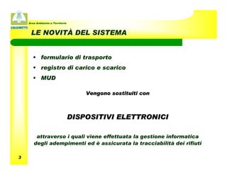 Area Ambiente e Territorio



     LE NOVITÀ DEL SISTEMA


      • formulario di trasporto
      • registro di carico e scarico
      • MUD

                                     Vengono sostituiti con



                                 DISPOSITIVI ELETTRONICI

        attraverso i quali viene effettuata la gestione informatica
       degli adempimenti ed è assicurata la tracciabilità dei rifiuti

3
 