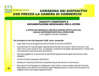 Area Ambiente e Territorio
                  CONSEGNA DEI DISPOSITIVI
     USB PRESSO LA CAMERA DI COMMERCIO

                                   SOGGETTI COMPETENTI E
                            DOCUMENTAZIONE NECESSARIA PER IL RITIRO

                          IL RITIRO DEI DISPOSITIVI USB DEVE ESSERE EFFETTUATO DAL
                                  LEGALE RAPPRESENTANTE DELL’OPERATORE
                                          (o da soggetto incaricato e delegato)


      Per procedere al ritiro dei dispositivi USB, vanno presentati:
      •     copia della ricevuta di pagamento del contributo di iscrizione al SISTRI
      •     autocertificazione resa dal legale rappresentante dei dati comunicati in fase di iscrizione (per
            coloro che si sono iscritti on line, va stampato e sottoscritto dal legale rappresentante il modulo che
            viene generato automaticamente dal sistema)
      •     fotocopia leggibile di un documento di identità del rappresentante legale dell’azienda e del/i
            delegato/i
      •     numero di pratica assegnato dal Sistema
      •     attestato di versamento dei diritti di segreteria dovuti alle Camere di Commercio
      •     documento di riconoscimento e delega per il ritiro scritta in carta semplice secondo il formato
34          disponibile sul sito SISTRI e firmata dal Legale Rappresentante (in caso di ritiro da parte di un
            soggetto diverso dal Legale Rappresentante)
 