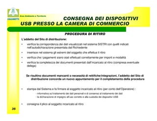 Area Ambiente e Territorio
                  CONSEGNA DEI DISPOSITIVI
     USB PRESSO LA CAMERA DI COMMERCIO

                                                PROCEDURA DI RITIRO
      L’addetto del Sito di distribuzione:
      •     verifica la corrispondenza dei dati visualizzati nel sistema SISTRI con quelli indicati
            nell’autodichiarazione presentata dal Richiedente
      •     inserisce nel sistema gli estremi del soggetto che effettua il ritiro
      •     verifica che i pagamenti siano stati effettuati correttamente per importi e modalità
      •     verifica la completezza dei documenti presentati dall’incaricato al ritiro (compresa eventuale
            delega)


           Se risultino documenti mancanti o necessità di rettifiche/integrazioni, l’addetto del Sito di
               distribuzione concorda un nuovo appuntamento per il completamento della procedura


      •     stampa dal Sistema e fa firmare al soggetto incaricato al ritiro (per conto dell’Operatore) :
                    - informativa sul trattamento dei dati personali e di consenso al trattamento dei dati
                    - la dichiarazione di impegno all’uso corretto e alla custodia dei dispositivi USB


      •     consegna il plico al soggetto incaricato al ritiro
35
 