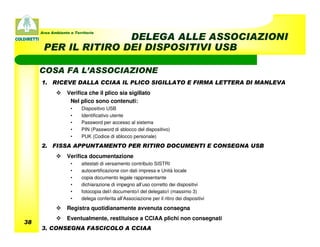 Area Ambiente e Territorio
                     DELEGA ALLE ASSOCIAZIONI
      PER IL RITIRO DEI DISPOSITIVI USB

     COSA FA L’ASSOCIAZIONE
     1. RICEVE DALLA CCIAA IL PLICO SIGILLATO E FIRMA LETTERA DI MANLEVA
                 Verifica che il plico sia sigillato
                  Nel plico sono contenuti:
                   •     Dispositivo USB
                   •     Identificativo utente
                   •     Password per accesso al sistema
                   •     PIN (Password di sblocco del dispositivo)
                   •     PUK (Codice di sblocco personale)

     2. FISSA APPUNTAMENTO PER RITIRO DOCUMENTI E CONSEGNA USB
                 Verifica documentazione
                   •     attestati di versamento contributo SISTRI
                   •     autocertificazione con dati impresa e Unità locale
                   •     copia documento legale rappresentante
                   •     dichiarazione di impegno all’uso corretto dei dispositivi
                   •     fotocopia del/i documento/i del delegato/i (massimo 3)
                   •     delega conferita all’Associazione per il ritiro dei dispositivi

                 Registra quotidianamente avvenuta consegna
                 Eventualmente, restituisce a CCIAA plichi non consegnati
38
     3. CONSEGNA FASCICOLO A CCIAA
 