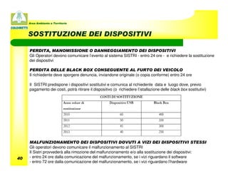 Area Ambiente e Territorio



     SOSTITUZIONE DEI DISPOSITIVI

     PERDITA, MANOMISSIONE O DANNEGGIAMENTO DEI DISPOSITIVI
     Gli Operatori devono comunicare l’evento al sistema SISTRI - entro 24 ore - e richiedere la sostituzione
     dei dispositivi

     PERDITA DELLE BLACK BOX CONSEGUENTE AL FURTO DEl VEICOLO
     Il richiedente deve sporgere denuncia, inviandone originale (o copia conforme) entro 24 ore

     Il SISTRI predispone i dispositivi sostitutivi e comunica al richiedente data e luogo dove, previo
     pagamento dei costi, potrà ritirare il dispositivo (o richiedere l’istallazione delle black box sostitutivi)




     MALFUNZIONAMENTO DEI DISPOSITIVI DOVUTI A VIZI DEI DISPOSITIVI STESSI
     Gli operatori devono comunicare il malfunzionamento al SISTRI
     Il Sistri provvederà alla rimozione del malfunzionamento e/o alla sostituzione dei dispositivi:
40   - entro 24 ore dalla comunicazione del malfunzionamento, se i vizi riguardano il software
     - entro 72 ore dalla comunicazione del malfunzionamento, se i vizi riguardano l’hardware
 