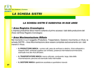 Area Ambiente e Territorio



     LA SCHEDA SISTRI


                       LA SCHEDA SISTRI È SUDDIVISA IN DUE AREE

     • Area Registro Cronologico
     L’impresa produttrice deve inserire soltanto al primo accesso i dati della produzione del
     rifiuto nell’Area Registro Cronologico

     • Area Movimentazione Rifiuto
     Nel momento in cui il soggetto (Produttore, Trasportatore, Gestore) movimenta un rifiuto, la
     scheda SISTRI – Area Movimentazione deve essere compilata esclusivamente con i dati
     inerenti il rifiuto:

            • IL PRODUTTORE INDICA: numero colli, peso da verificarsi a destino, rifiuto sottoposto a
              trasporto ADR, certificato analitico (se richiesto), presenza intermediario/commerciante,
              eventuale invio dei rifiuti all’Estero

            • IL TRASPORTATORE INDICA: mezzo utilizzato, conducente, targa, data della
              movimentazione, percorso ed eventuale tratta intermodale

            • IL GESTORE INDICA: spedizione accettata e quantitativo ricevuto
41
 