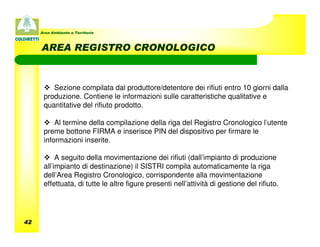 Area Ambiente e Territorio



     AREA REGISTRO CRONOLOGICO



         Sezione compilata dal produttore/detentore dei rifiuti entro 10 giorni dalla
      produzione. Contiene le informazioni sulle caratteristiche qualitative e
      quantitative del rifiuto prodotto.

          Al termine della compilazione della riga del Registro Cronologico l’utente
      preme bottone FIRMA e inserisce PIN del dispositivo per firmare le
      informazioni inserite.

           A seguito della movimentazione dei rifiuti (dall’impianto di produzione
      all’impianto di destinazione) il SISTRI compila automaticamente la riga
      dell’Area Registro Cronologico, corrispondente alla movimentazione
      effettuata, di tutte le altre figure presenti nell’attività di gestione del rifiuto.




42
 