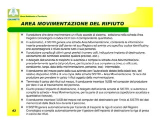 Area Ambiente e Territorio



     AREA MOVIMENTAZIONE DEL RIFIUTO

          Il produttore che deve movimentare un rifiuto accede al sistema, seleziona nella scheda Area
          Registro Cronologico il codice CER con il corrispondente quantitativo.
          In automatico, il SISTRI genera una scheda Area Movimentazione, contenente le informazioni
          inserite precedentemente dall’utente nel suo Registro ed avente uno specifico codice identificativo
          che accompagnerà il rifiuto durante tutto il suo percorso.
          Il produttore compila gli ultimi campi previsti (numero colli, indicazione impianto di destinazione,
          caricamento del certificato analitico qualora previsto, ecc.).
          Il delegato dell’azienda di trasporto si autentica e compila la scheda Area Movimentazione,
          precedentemente aperta dal produttore, per la parte di sua competenza (mezzo utilizzato,
          conducente, targa, data della movimentazione, percorso, ecc) intermodale.
          Il conducente del mezzo parte dalla sua azienda con l’autoveicolo dotato della black box, del
          relativo dispositivo USB e di una copia della scheda SISTRI – Area Movimentazione. Si reca dal
          produttore per prendere in carico i rifiuti oggetto della movimentazione.
          Terminato il carico dei rifiuti sul mezzo, il conducente inserisce l’USB nel computer del produttore
          per dare il via al tracciamento del percorso.
          Giunto presso l’impianto di destinazione, il delegato dell’azienda accede al SISTRI, si autentica e
          compila la scheda – Area Movimentazione, per la parte di sua competenza (spedizione accettata e
          quantitativo ricevuto).
          Il conducente inserisce l’USB del mezzo nel computer del destinatario per l’invio al SISTRI dei dati
          memorizzati dalla black box durante il percorso.
          Il SISTRI genera automaticamente per l’azienda di trasporto la riga di scarico del Registro
43        Cronologico e compila automaticamente per il gestore dell’impianto di destinazione la riga di presa
          in carico dei rifiuti.
 