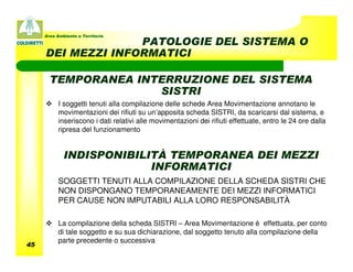 Area Ambiente e Territorio
                   PATOLOGIE DEL SISTEMA O
     DEI MEZZI INFORMATICI

       TEMPORANEA INTERRUZIONE DEL SISTEMA
                     SISTRI
           I soggetti tenuti alla compilazione delle schede Area Movimentazione annotano le
           movimentazioni dei rifiuti su un’apposita scheda SISTRI, da scaricarsi dal sistema, e
           inseriscono i dati relativi alle movimentazioni dei rifiuti effettuate, entro le 24 ore dalla
           ripresa del funzionamento


             INDISPONIBILITÀ TEMPORANEA DEI MEZZI
                          INFORMATICI
           SOGGETTI TENUTI ALLA COMPILAZIONE DELLA SCHEDA SISTRI CHE
           NON DISPONGANO TEMPORANEAMENTE DEI MEZZI INFORMATICI
           PER CAUSE NON IMPUTABILI ALLA LORO RESPONSABILITÀ

           La compilazione della scheda SISTRI – Area Movimentazione è effettuata, per conto
           di tale soggetto e su sua dichiarazione, dal soggetto tenuto alla compilazione della
           parte precedente o successiva
45
 