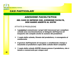 Area Ambiente e Territorio



     CASI PARTICOLARI

                                  ADESIONE FACOLTATIVA
                    NEL CASO DI IMPRESE CHE, AVENDONE FACOLTÀ,
                           NON HANNO ADERITO AL SISTRI

               ATTIVITÀ DI PRODUZIONE
                     I produttori comunicano i propri dati (necessari per compilare
                     scheda area movimentazione) al delegato dell’impresa di
                     trasporto che compila anche la sezione del produttore

                     1 copia della scheda, firmata dal produttore, è consegnata al
                     conducente

                     Il gestore dell’impianto di recupero o smaltimento stampa e
                     trasmette al produttore copia della scheda Sistri completa

                     1 copia della scheda SISTRI rimane presso il produttore, che è
                     tenuto a conservarla per cinque anni
46
 