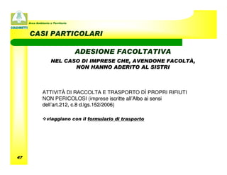 Area Ambiente e Territorio



     CASI PARTICOLARI

                                  ADESIONE FACOLTATIVA
                    NEL CASO DI IMPRESE CHE, AVENDONE FACOLTÀ,
                           NON HANNO ADERITO AL SISTRI



              ATTIVITÀ DI RACCOLTA E TRASPORTO DÌ PROPRI RIFIUTI
              NON PERICOLOSI (imprese iscritte all’Albo ai sensi
              dell’art.212, c.8 d.lgs.152/2006)

                 viaggiano con il formulario di trasporto




47
 