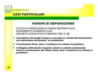 Area Ambiente e Territorio



     CASI PARTICOLARI


                                  FANGHI DI DEPURAZIONE
           ATTIVITÀ DI PRODUZIONE DI FANGHI DESTINATI ALLO
           SPANDIMENTO IN AGRICOLTURA
           (DECRETO LEGISLATIVO 27 GENNAIO 1992, N. 99)
           il produttore dei fanghi stampa e consegna la scheda Movimentazione
           con indicazione destinatario al conducente
           il destinatario firma, data e restituisce la scheda al produttore
           il delegato dell’azienda trasporto chiude la scheda confermando
           l’arrivo a destinazione del rifiuto, firma, data e restituisce la scheda al
           produttore




48
 