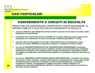 Area Ambiente e Territorio



     CASI PARTICOLARI

              CONFERIMENTO A CIRCUITI DI RACCOLTA
     PRODUTTORI CHE CONFERISCONO I PROPRI RIFIUTI, PREVIA CONVENZIONE AL
     SERVIZIO PUBBLICO O AD ALTRO CIRCUITO ORGANIZZATO DI RACCOLTA
           possono adempiere agli obblighi del decreto tramite il gestore del servizio di raccolta o della
           piattaforma di conferimento

           i produttori sono tenuti all’iscrizione al SISTRI, ad eccezione degli imprenditori agricoli che
           trasportano e/o conferiscono in modo occasionale e saltuario quantitativi < a 30 kg

           il gestore del servizio pubblico di raccolta o della piattaforma di conferimento si deve
           iscrivere al sistema SISTRI per la specifica categoria e compilare le relative schede

           nel caso di TRASPORTO EFFETTUATO DA TRASPORTATORI PROFESSIONALI i produttori
           comunicano i propri dati (necessari per compilare scheda area movimentazione) al delegato
           dell’impresa di trasporto che compila anche la sezione del produttore. Copia della scheda è
           consegnata al conducente, viene firmata dal produttore e consegnata al gestore del centro di
           raccolta

           nel caso di TRASPORTO CONTO PROPRIO RIFIUTI NON PERICOLOSI, i produttori che devono
           trasportare il rifiuto chiedono al gestore dell’impianto di destinazione la stampa delle schede
           di movimentazione (numerate e compilate con gli estremi dell’impianto). I produttori
           compilano le schede, accompagnano il viaggio con queste schede compilate e le
50         restituiscono al gestore dell’impianto. All’arrivo, il gestore accede al sistema ed inserisce i
           dati delle schede compilate
 