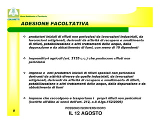 Area Ambiente e Territorio



    ADESIONE FACOLTATIVA

            produttori iniziali di rifiuti non pericolosi da lavorazioni industriali, da
            lavorazioni artigianali, derivanti da attività di recupero e smaltimento
            di rifiuti, potabilizzazione e altri trattamenti delle acque, dalla
            depurazione e da abbattimento di fumi, con meno di 10 dipendenti


            imprenditori agricoli (art. 2135 c.c.) che producono rifiuti non
            pericolosi


            imprese e enti produttori iniziali di rifiuti speciali non pericolosi
            derivanti da attività diverse da quelle industriali, da lavorazioni
            artigianali, derivanti da attività di recupero e smaltimento di rifiuti,
            potabilizzazione e altri trattamenti delle acque, dalla depurazione e da
            abbattimento di fumi


            imprese che raccolgono e trasportano i propri rifiuti non pericolosi
            (iscritte all’Albo ai sensi dell’art. 212, c.8 d.lgs.152/2006)

                                    POSSONO ISCRIVERSI DOPO
8
                                      IL 12 AGOSTO
 