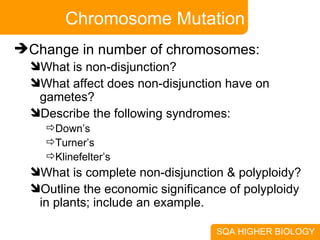 Chromosome Mutation Change in number of chromosomes: What is non-disjunction? What affect does non-disjunction have on gametes? Describe the following syndromes: Down’s Turner’s Klinefelter’s What is complete non-disjunction & polyploidy? Outline the economic significance of polyploidy in plants; include an example. 