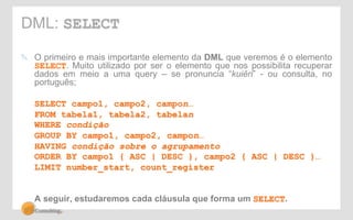 DML: SELECT 
! O primeiro e mais importante elemento da DML que veremos é o elemento 
SELECT. Muito utilizado por ser o elemento que nos possibilita recuperar 
dados em meio a uma query – se pronuncia “kuiêri” - ou consulta, no 
português; 
SELECT campo1, campo2, campon… 
FROM tabela1, tabela2, tabelan 
WHERE condição 
GROUP BY campo1, campo2, campon… 
HAVING condição sobre o agrupamento 
ORDER BY campo1 { ASC | DESC }, campo2 { ASC | DESC }… 
LIMIT number_start, count_register 
A seguir, estudaremos cada cláusula que forma um SELECT. 
 