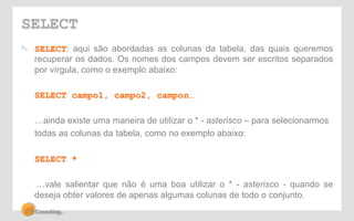 SELECT 
! SELECT: aqui são abordadas as colunas da tabela, das quais queremos 
recuperar os dados. Os nomes dos campos devem ser escritos separados 
por vírgula, como o exemplo abaixo: 
SELECT campo1, campo2, campon… 
…ainda existe uma maneira de utilizar o * - asterisco – para selecionarmos 
todas as colunas da tabela, como no exemplo abaixo: 
SELECT * 
…vale salientar que não é uma boa utilizar o * - asterisco - quando se 
deseja obter valores de apenas algumas colunas de todo o conjunto. 
 
