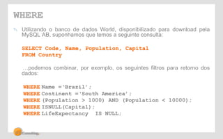 WHERE 
! Utilizando o banco de dados World, disponibilizado para download pela 
MySQL AB, suponhamos que temos a seguinte consulta: 
SELECT Code, Name, Population, Capital 
FROM Country 
…podemos combinar, por exemplo, os seguintes filtros para retorno dos 
dados: 
WHERE Name =‘Brazil’; 
WHERE Continent =‘South America’; 
WHERE (Population > 1000) AND (Population < 10000); 
WHERE ISNULL(Capital); 
WHERE LifeExpectancy IS NULL; 
 