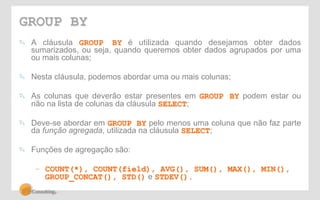 GROUP BY 
! A cláusula GROUP BY é utilizada quando desejamos obter dados 
sumarizados, ou seja, quando queremos obter dados agrupados por uma 
ou mais colunas; 
! Nesta cláusula, podemos abordar uma ou mais colunas; 
! As colunas que deverão estar presentes em GROUP BY podem estar ou 
não na lista de colunas da cláusula SELECT; 
! Deve-se abordar em GROUP BY pelo menos uma coluna que não faz parte 
da função agregada, utilizada na cláusula SELECT; 
! Funções de agregação são: 
– COUNT(*), COUNT(field), AVG(), SUM(), MAX(), MIN(), 
GROUP_CONCAT(), STD() e STDEV(). 
 