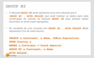 GROUP BY 
! A cláusula GROUP BY ainda apresenta uma outra cláusula que é 
GROUP BY … WITH ROLLUP, que pode totalizar os dados para cada 
combinação de colunas na cláusula GROUP BY para produzir dados 
resumidos ou ainda super-agregados; 
! No resultado de uma consulta com GROUP BY … WITH ROLLUP, NULL 
representa o fim de cada resumo; 
SELECT a.Continent, a.Name, SUM(a.Population) 
FROM Country a 
WHERE a.Continent ='South America' 
GROUP BY a.Continent, a.Name 
WITH ROLLUP; 
 