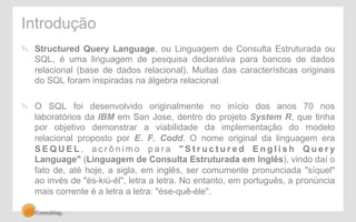 Introdução 
! Structured Query Language, ou Linguagem de Consulta Estruturada ou 
SQL, é uma linguagem de pesquisa declarativa para bancos de dados 
relacional (base de dados relacional). Muitas das características originais 
do SQL foram inspiradas na álgebra relacional. 
! O SQL foi desenvolvido originalmente no início dos anos 70 nos 
laboratórios da IBM em San Jose, dentro do projeto System R, que tinha 
por objetivo demonstrar a viabilidade da implementação do modelo 
relacional proposto por E. F. Codd. O nome original da linguagem era 
SEQUEL, a c r ô n imo p a r a " S t r u c t u r e d E n g l i s h Query 
Language" (Linguagem de Consulta Estruturada em Inglês), vindo daí o 
fato de, até hoje, a sigla, em inglês, ser comumente pronunciada "síquel" 
ao invés de "és-kiú-él", letra a letra. No entanto, em português, a pronúncia 
mais corrente é a letra a letra: "ése-quê-éle". 
 