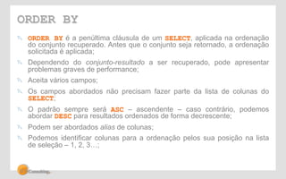 ORDER BY 
! ORDER BY é a penúltima cláusula de um SELECT, aplicada na ordenação 
do conjunto recuperado. Antes que o conjunto seja retornado, a ordenação 
solicitada é aplicada; 
! Dependendo do conjunto-resultado a ser recuperado, pode apresentar 
problemas graves de performance; 
! Aceita vários campos; 
! Os campos abordados não precisam fazer parte da lista de colunas do 
SELECT; 
! O padrão sempre será ASC – ascendente – caso contrário, podemos 
abordar DESC para resultados ordenados de forma decrescente; 
! Podem ser abordados alias de colunas; 
! Podemos identificar colunas para a ordenação pelos sua posição na lista 
de seleção – 1, 2, 3…; 
 