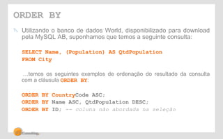 ORDER BY 
! Utilizando o banco de dados World, disponibilizado para download 
pela MySQL AB, suponhamos que temos a seguinte consulta: 
SELECT Name, (Population) AS QtdPopulation 
FROM City 
…temos os seguintes exemplos de ordenação do resultado da consulta 
com a cláusula ORDER BY: 
ORDER BY CountryCode ASC; 
ORDER BY Name ASC, QtdPopulation DESC; 
ORDER BY ID; -- coluna não abordada na seleção 
 