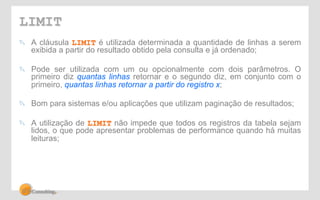 LIMIT 
! A cláusula LIMIT é utilizada determinada a quantidade de linhas a serem 
exibida a partir do resultado obtido pela consulta e já ordenado; 
! Pode ser utilizada com um ou opcionalmente com dois parâmetros. O 
primeiro diz quantas linhas retornar e o segundo diz, em conjunto com o 
primeiro, quantas linhas retornar a partir do registro x; 
! Bom para sistemas e/ou aplicações que utilizam paginação de resultados; 
! A utilização de LIMIT não impede que todos os registros da tabela sejam 
lidos, o que pode apresentar problemas de performance quando há muitas 
leituras; 
 