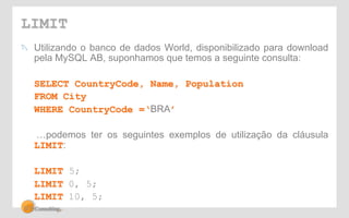 LIMIT 
! Utilizando o banco de dados World, disponibilizado para download 
pela MySQL AB, suponhamos que temos a seguinte consulta: 
SELECT CountryCode, Name, Population 
FROM City 
WHERE CountryCode =‘BRA’ 
…podemos ter os seguintes exemplos de utilização da cláusula 
LIMIT: 
LIMIT 5; 
LIMIT 0, 5; 
LIMIT 10, 5; 
 
