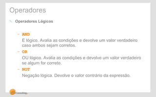 Operadores 
! Operadores Lógicos 
– AND 
E lógico. Avalia as condições e devolve um valor verdadeiro 
caso ambos sejam corretos. 
– OR 
OU lógico. Avalia as condições e devolve um valor verdadeiro 
se algum for correto. 
– NOT 
Negação lógica. Devolve o valor contrário da expressão. 
 
